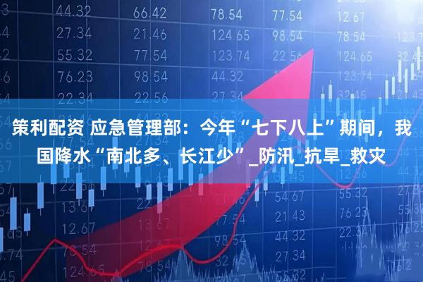 策利配资 应急管理部：今年“七下八上”期间，我国降水“南北多、长江少”_防汛_抗旱_救灾