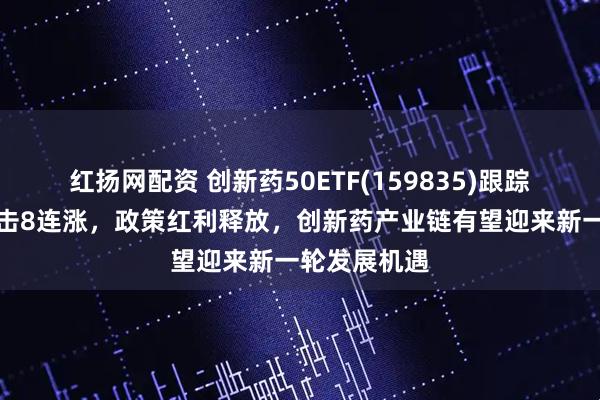 红扬网配资 创新药50ETF(159835)跟踪指数强势冲击8连涨，政策红利释放，创新药产业链有望迎来新一轮发展机遇