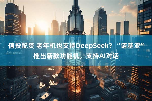 信投配资 老年机也支持DeepSeek？“诺基亚”推出新款功能机，支持AI对话