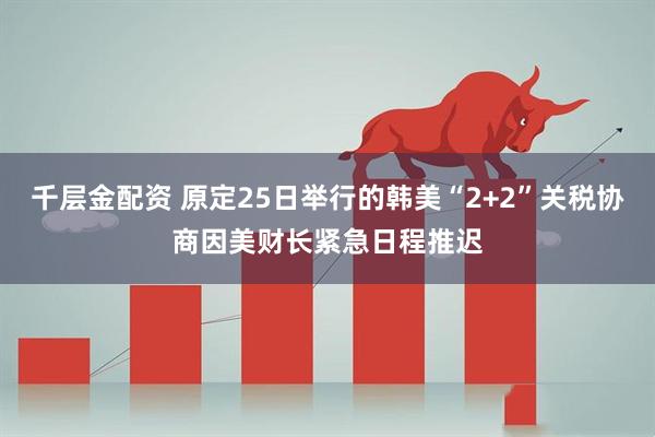 千层金配资 原定25日举行的韩美“2+2”关税协商因美财长紧急日程推迟