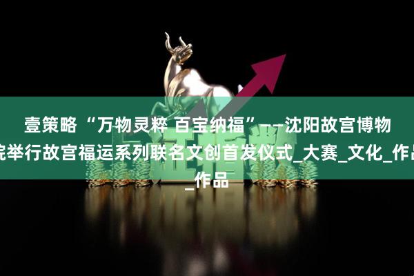 壹策略 “万物灵粹 百宝纳福”——沈阳故宫博物院举行故宫福运系列联名文创首发仪式_大赛_文化_作品