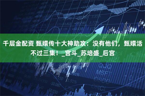 千层金配资 甄嬛传十大神助攻：没有他们，甄嬛活不过三集！_宫斗_苏培盛_后宫