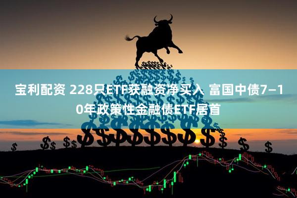 宝利配资 228只ETF获融资净买入 富国中债7—10年政策性金融债ETF居首