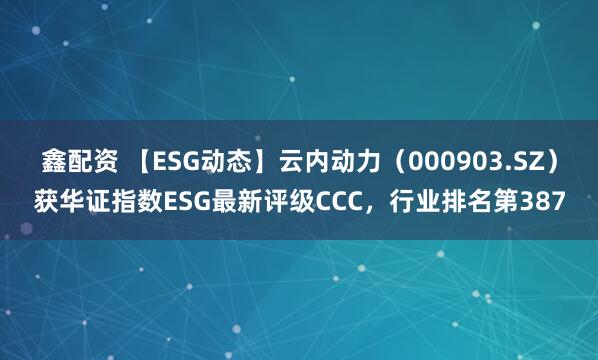鑫配资 【ESG动态】云内动力（000903.SZ）获华证指数ESG最新评级CCC，行业排名第387