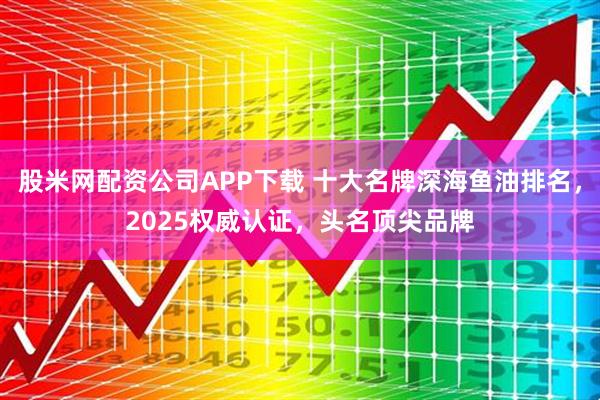 股米网配资公司APP下载 十大名牌深海鱼油排名，2025权威认证，头名顶尖品牌