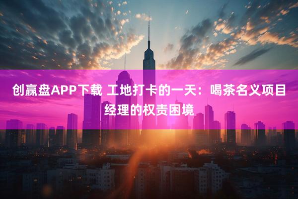 创赢盘APP下载 工地打卡的一天：喝茶名义项目经理的权责困境