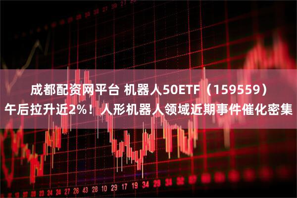 成都配资网平台 机器人50ETF（159559）午后拉升近2%！人形机器人领域近期事件催化密集