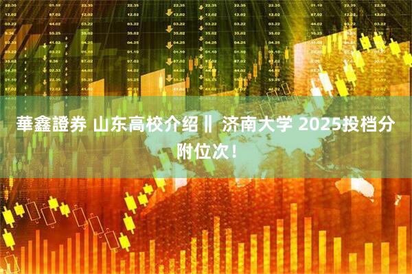 華鑫證券 山东高校介绍‖ 济南大学 2025投档分附位次！