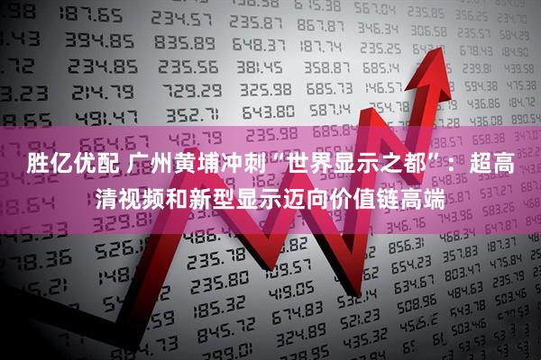 胜亿优配 广州黄埔冲刺“世界显示之都”：超高清视频和新型显示迈向价值链高端