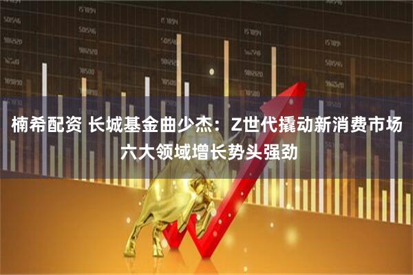 楠希配资 长城基金曲少杰：Z世代撬动新消费市场 六大领域增长势头强劲