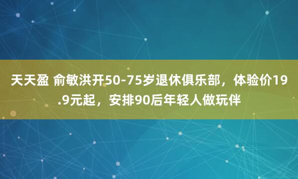 天天盈 俞敏洪开50-75岁退休俱乐部，体验价19.9元起，安排90后年轻人做玩伴