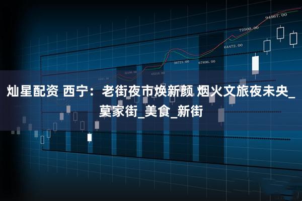 灿星配资 西宁：老街夜市焕新颜 烟火文旅夜未央_莫家街_美食_新街