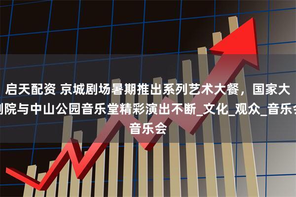 启天配资 京城剧场暑期推出系列艺术大餐，国家大剧院与中山公园音乐堂精彩演出不断_文化_观众_音乐会