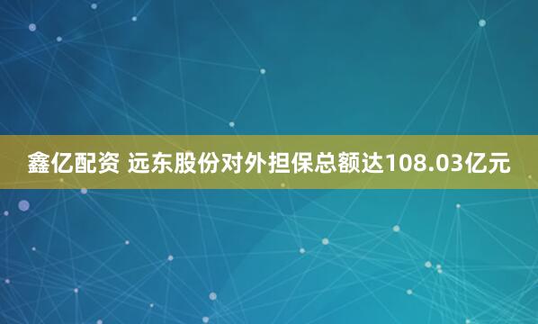 鑫亿配资 远东股份对外担保总额达108.03亿元