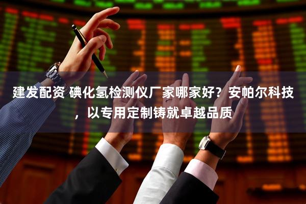 建发配资 碘化氢检测仪厂家哪家好？安帕尔科技，以专用定制铸就卓越品质